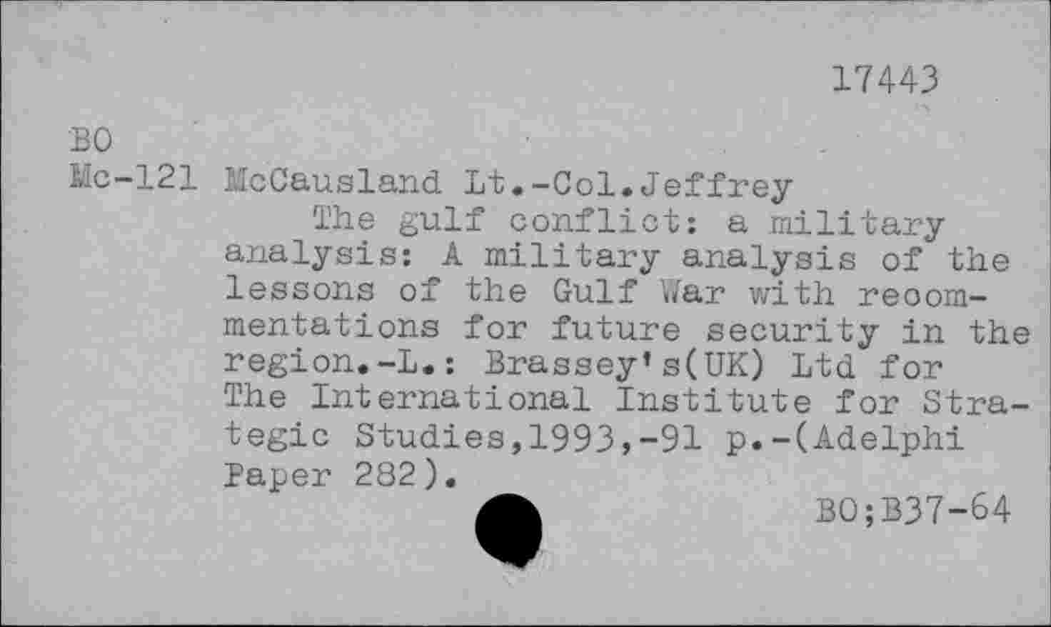 ﻿17443
BO
Mc-121
McCausland Lt.-Col.Jeffrey
The gulf conflict: a military analysis: A military analysis of the lessons of the Gulf War with reoommentations for future security in the region.-L.: Brassey’s(UK) Ltd for The International Institute for Stra-
tegic Studies,1993,-91 p.-(Adelphi Paper 282).
A	B0;B37-64